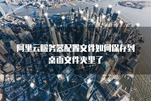 阿里云服务器配置文件如何保存到桌面文件夹里了