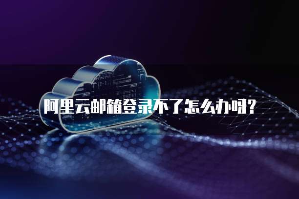 阿里云邮箱登录不了怎么办呀？