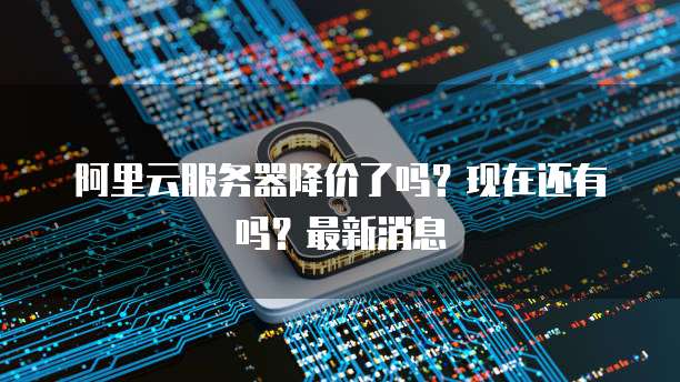 阿里云服务器降价了吗?现在还有吗?最新消息