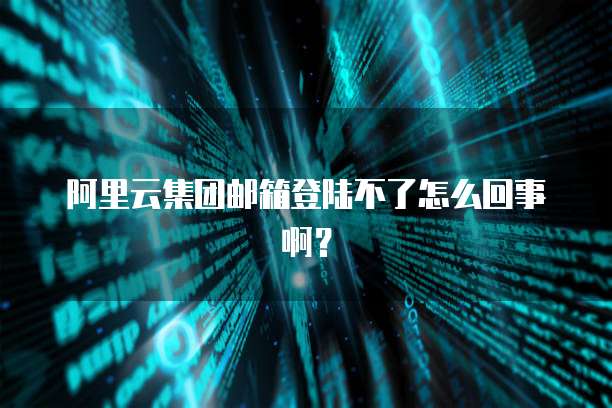 阿里云集团邮箱登陆不了怎么回事啊？
