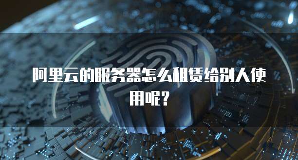 阿里云的服务器怎么租赁给别人使用呢?