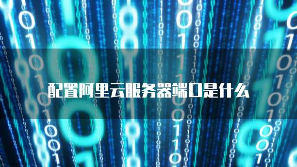 配置阿里云服务器端口是什么
