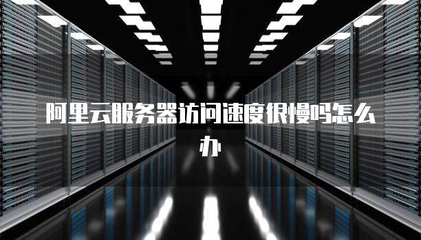 阿里云服务器访问速度很慢吗怎么办