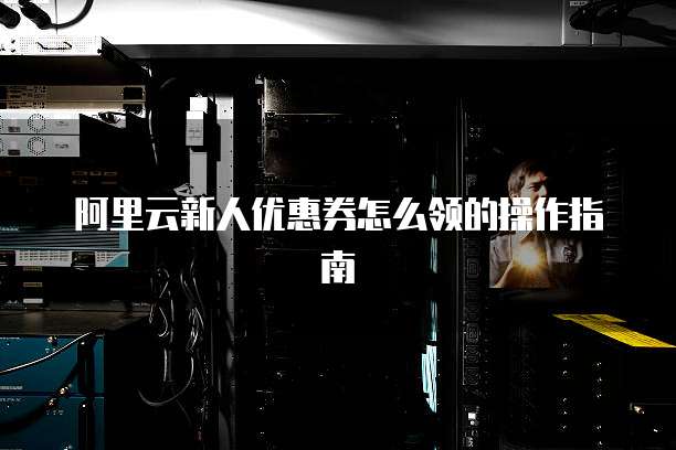 阿里云新人优惠券怎么领的操作指南