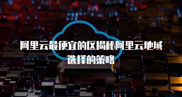 阿里云最便宜的区揭秘阿里云地域选择的策略