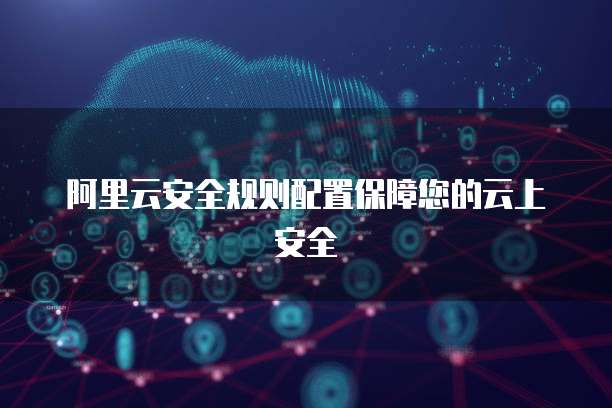 阿里云安全规则配置保障您的云上安全