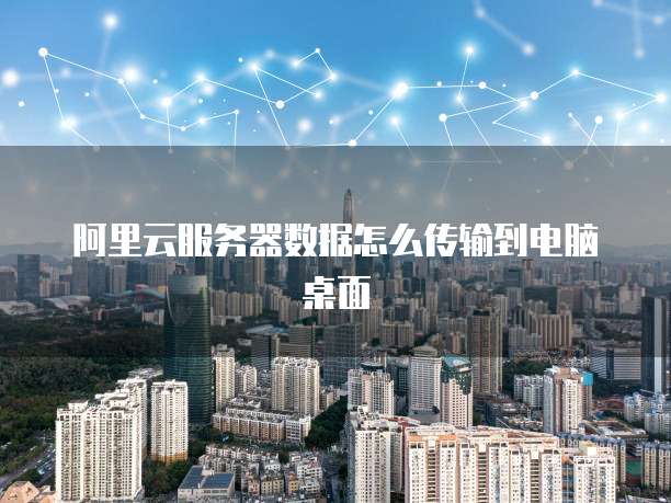 阿里云服务器数据怎么传输到电脑桌面