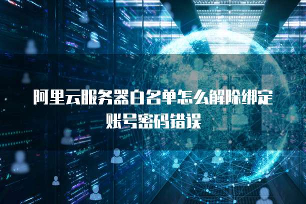阿里云服务器白名单怎么解除绑定账号密码错误