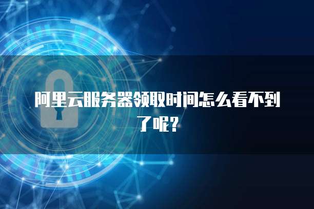 阿里云服务器领取时间怎么看不到了呢?