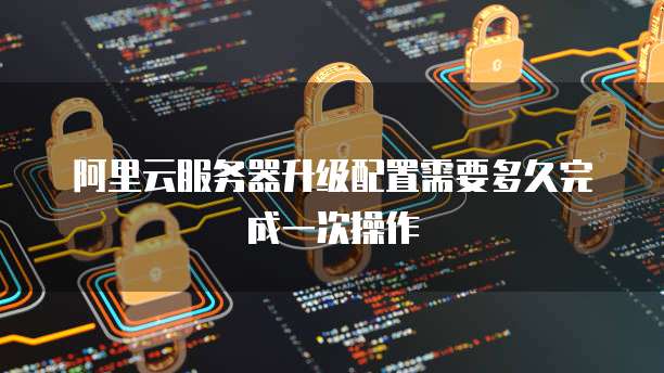 阿里云服务器升级配置需要多久完成一次操作