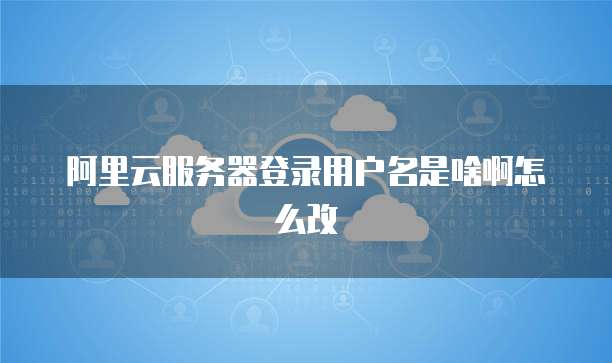 阿里云服务器登录用户名是啥啊怎么改