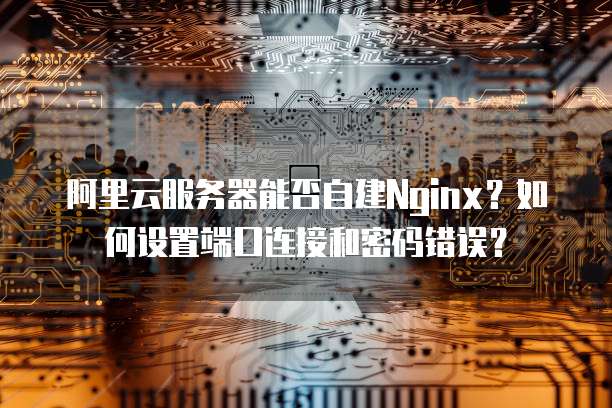 阿里云服务器能否自建Nginx?如何设置端口连接和密码错误?