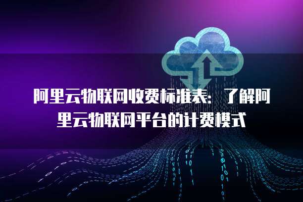 阿里云物联网收费标准表：了解阿里云物联网平台的计费模式