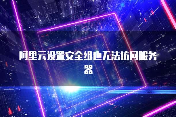 阿里云设置安全组也无法访问服务器