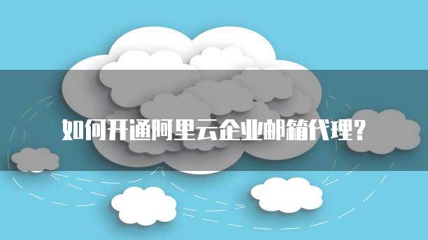 如何开通阿里云企业邮箱代理？