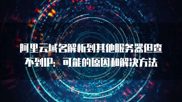 阿里云域名解析到其他服务器但查不到IP：可能的原因和解决方法
