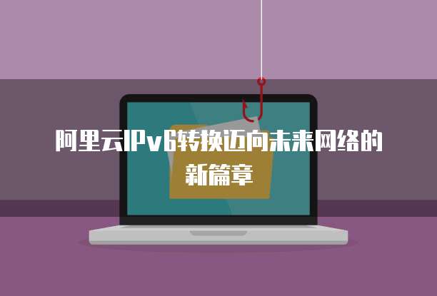 阿里云IPv6转换迈向未来网络的新篇章