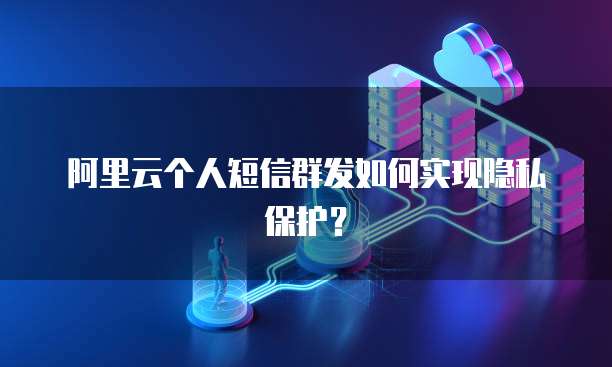 阿里云个人短信群发如何实现隐私保护？