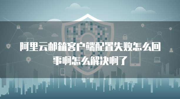 阿里云邮箱客户端配置失败怎么回事啊怎么解决啊了