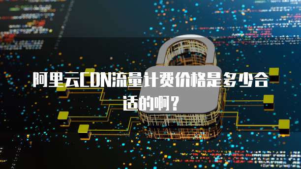 阿里云CDN流量计费价格是多少合适的啊?