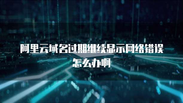 阿里云域名过期继续显示网络错误怎么办啊