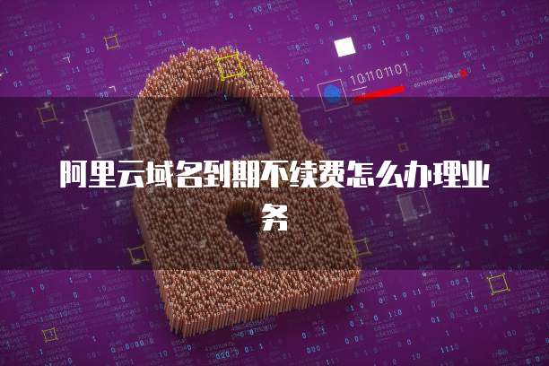 阿里云域名到期不续费怎么办理业务