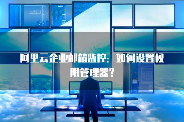 阿里云企业邮箱监控:如何设置权限管理器?