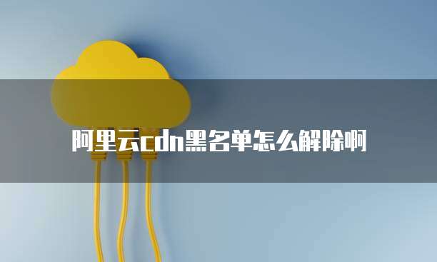 阿里云cdn黑名单怎么解除啊