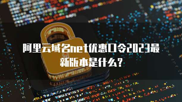 阿里云域名net优惠口令2023最新版本是什么？