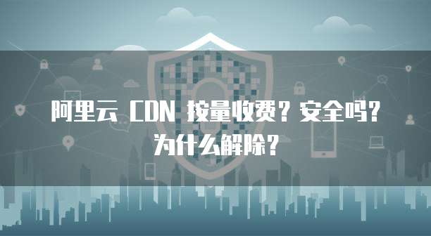 阿里云 CDN 按量收费?安全吗?为什么解除?