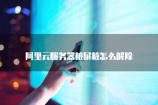 阿里云服务器被屏蔽怎么解除