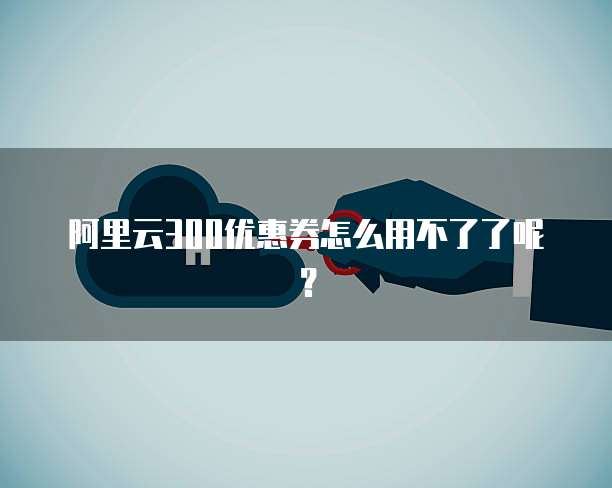 阿里云300优惠券怎么用不了了呢?