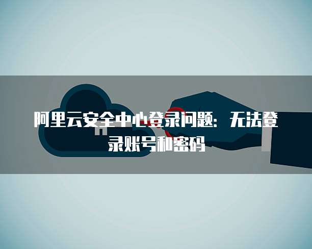阿里云安全中心登录问题:无法登录账号和密码