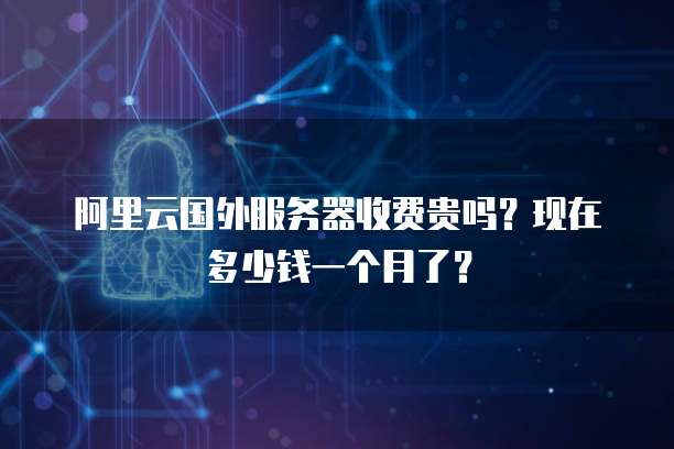 阿里云国外服务器收费贵吗?现在多少钱一个月了?