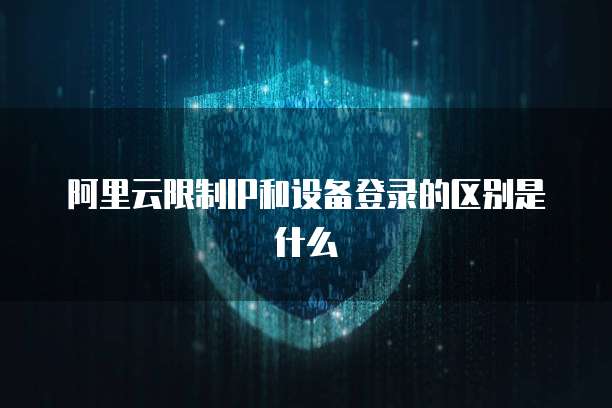 阿里云限制IP和设备登录的区别是什么
