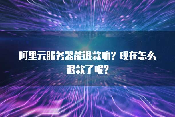 阿里云服务器能退款嘛?现在怎么退款了呢?