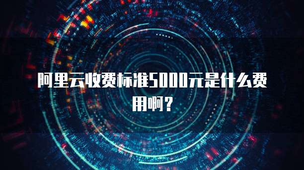 阿里云收费标准5000元是什么费用啊？