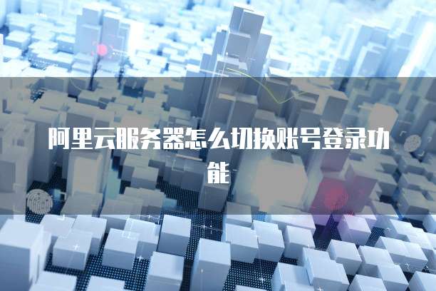 阿里云服务器怎么切换账号登录功能