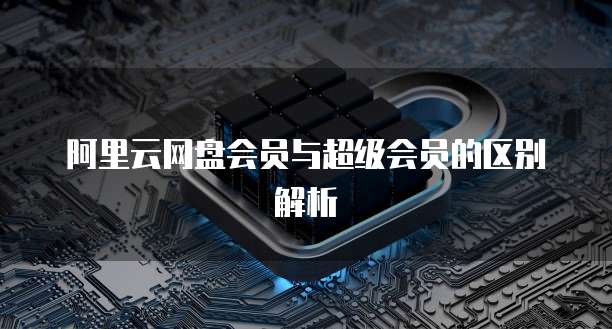 阿里云网盘会员与超级会员的区别解析
