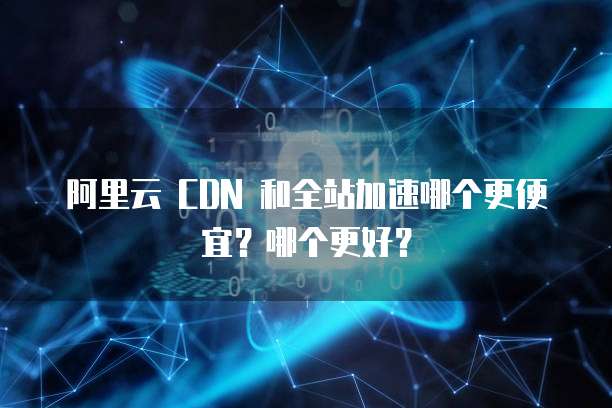 阿里云 CDN 和全站加速哪个更便宜?哪个更好?