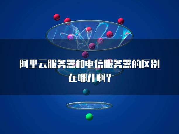 阿里云服务器和电信服务器的区别在哪儿啊?