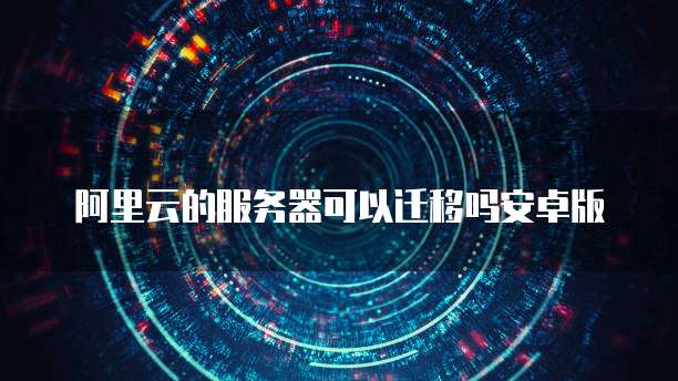 阿里云的服务器可以迁移吗安卓版