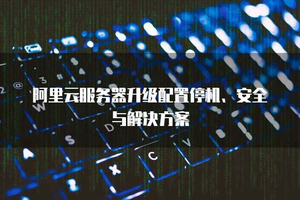阿里云服务器升级配置停机、安全与解决方案