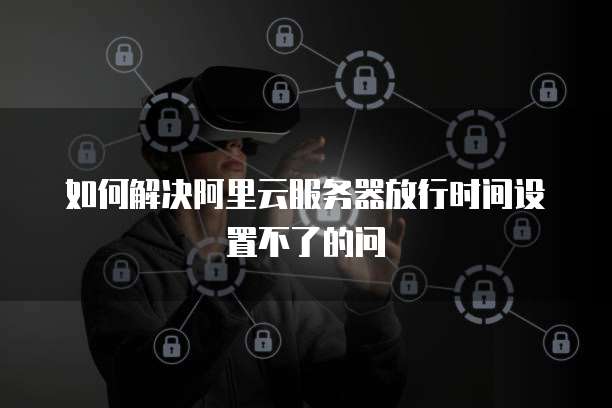 如何解决阿里云服务器放行时间设置不了的问
