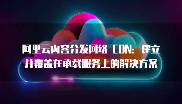 阿里云内容分发网络 CDN:建立并覆盖在承载服务上的解决方案