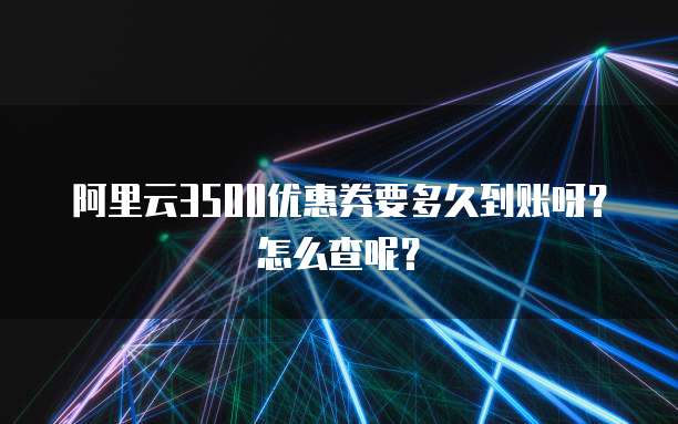 阿里云3500优惠券要多久到账呀?怎么查呢?