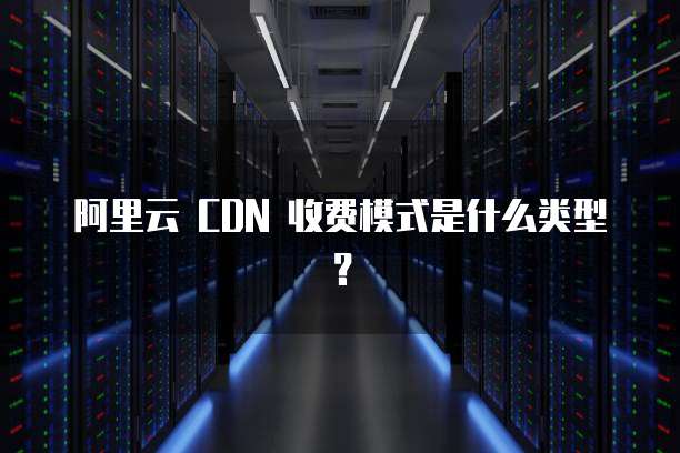 阿里云 CDN 收费模式是什么类型?
