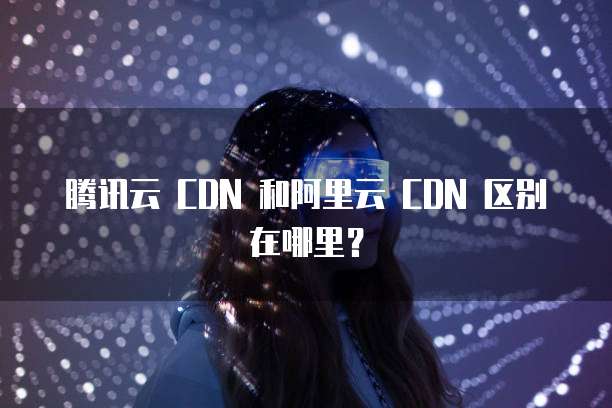 腾讯云 CDN 和阿里云 CDN 区别在哪里?