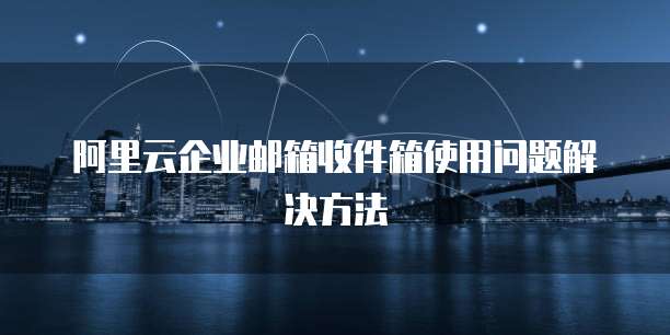 阿里云企业邮箱收件箱使用问题解决方法