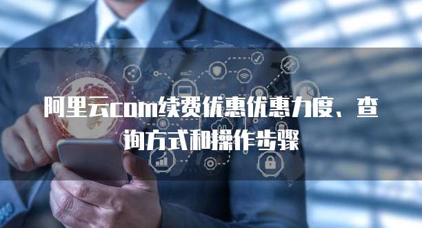 阿里云com续费优惠优惠力度、查询方式和操作步骤